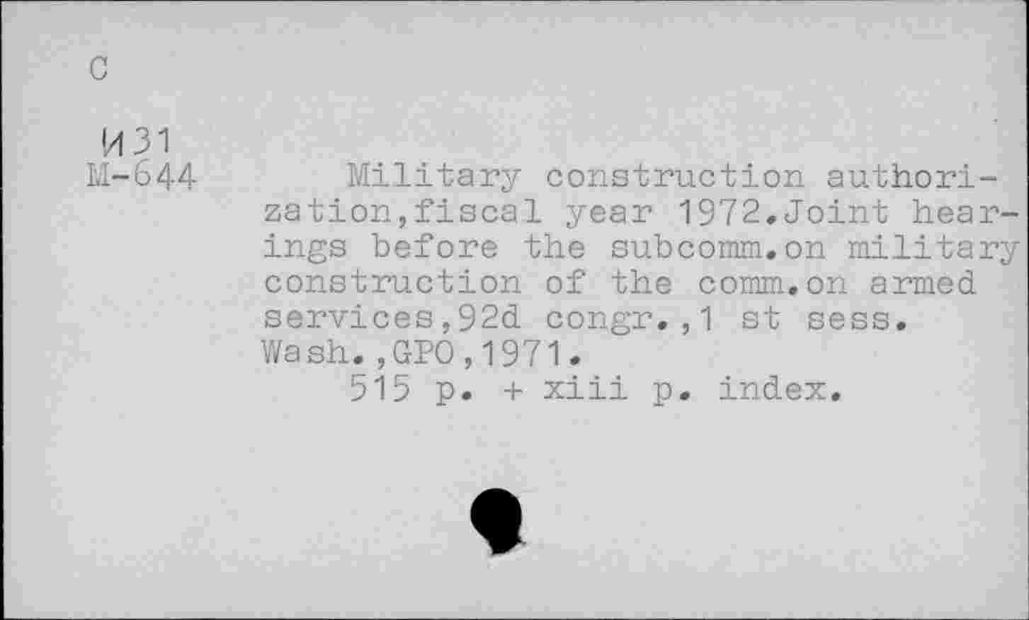 ﻿c
H31 M-644
Military construction authorization, fiscal year 1972.Joint hearings before the subcomm.on military construction of the comm.on armed services,92d congr.,1 st sess. Wash.,GPO,1971.
515 p. + xiii p. index.